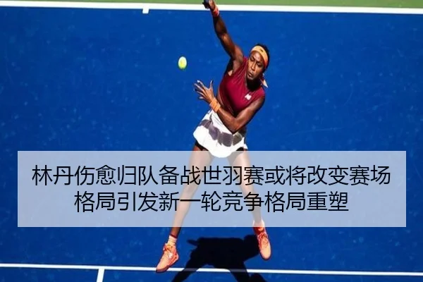 林丹伤愈归队备战世羽赛或将改变赛场格局引发新一轮竞争格局重塑