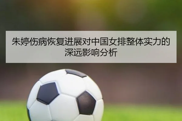 朱婷伤病恢复进展对中国女排整体实力的深远影响分析