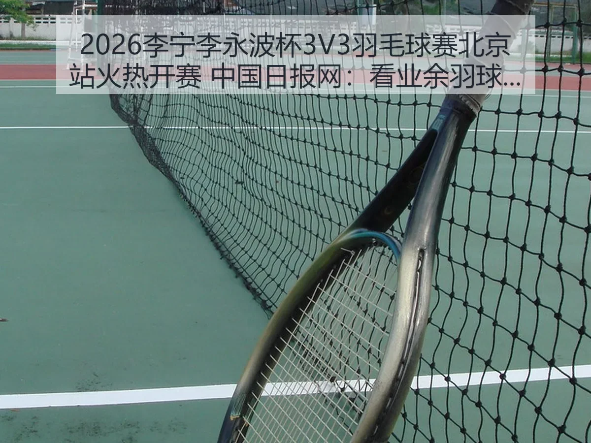 2026李宁李永波杯3V3羽毛球赛北京站火热开赛：看业余羽球赛事热度